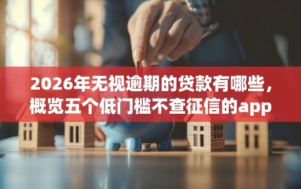 2026年无视逾期的贷款有哪些，概览五个低门槛不查征信的app