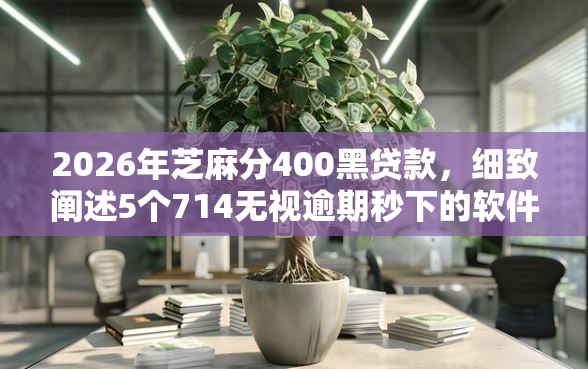 2026年芝麻分400黑贷款，细致阐述5个714无视逾期秒下的软件