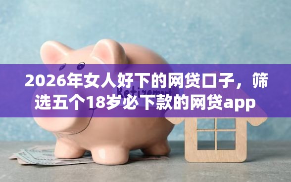 2026年女人好下的网贷口子，筛选五个18岁必下款的网贷app