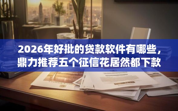 2026年好批的贷款软件有哪些，鼎力推荐五个征信花居然都下款了的app