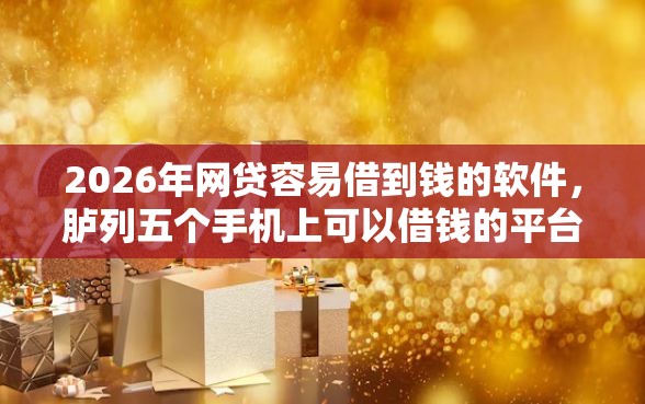 2026年网贷容易借到钱的软件，胪列五个手机上可以借钱的平台
