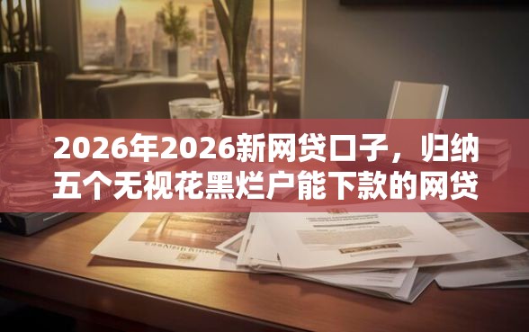 2026年2026新网贷口子，归纳五个无视花黑烂户能下款的网贷