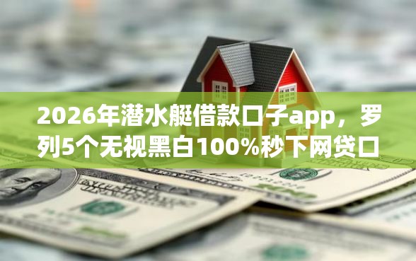 2026年潜水艇借款口子app，罗列5个无视黑白100%秒下网贷口子