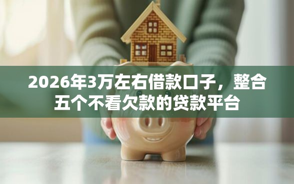 2026年3万左右借款口子，整合五个不看欠款的贷款平台