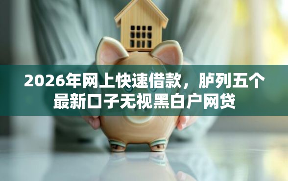 2026年网上快速借款，胪列五个最新口子无视黑白户网贷