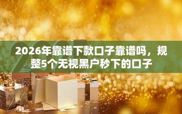 2026年靠谱下款口子靠谱吗，规整5个无视黑户秒下的口子
