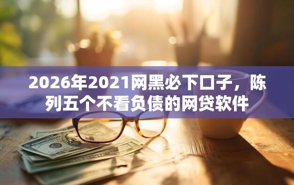 2026年2021网黑必下口子，陈列五个不看负债的网贷软件