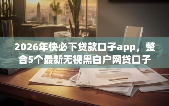 2026年快必下贷款口子app，整合5个最新无视黑白户网贷口子