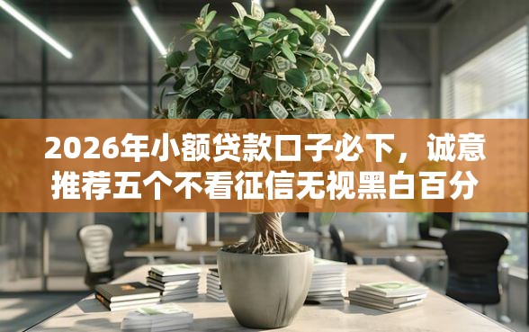 2026年小额贷款口子必下，诚意推荐五个不看征信无视黑白百分百下款网贷软件