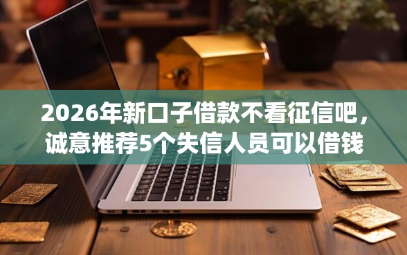 2026年新口子借款不看征信吧，诚意推荐5个失信人员可以借钱的网贷app