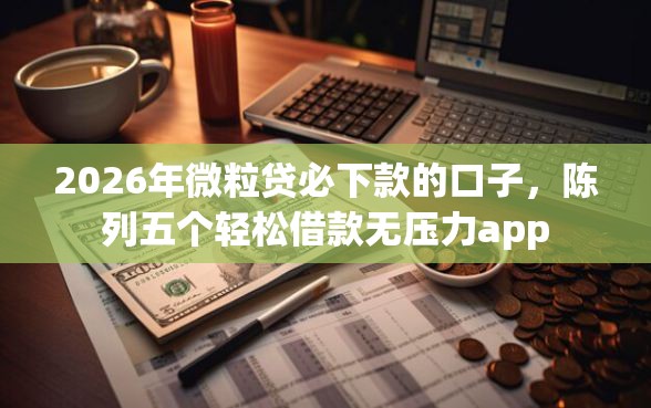 2026年微粒贷必下款的口子，陈列五个轻松借款无压力app