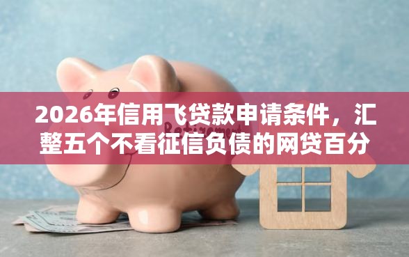 2026年信用飞贷款申请条件，汇整五个不看征信负债的网贷百分百下款软件
