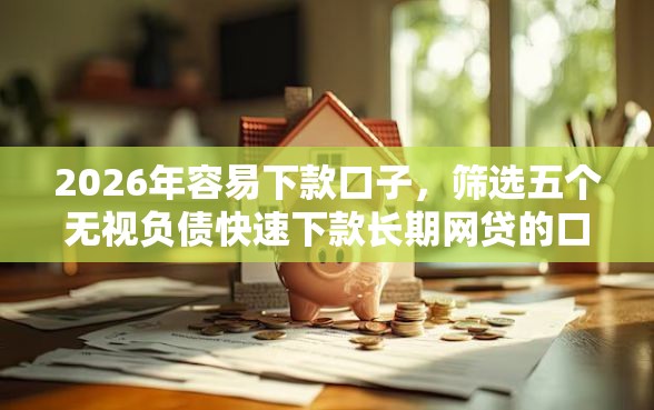2026年容易下款口子，筛选五个无视负债快速下款长期网贷的口子