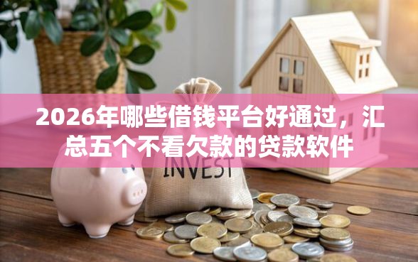 2026年哪些借钱平台好通过，汇总五个不看欠款的贷款软件