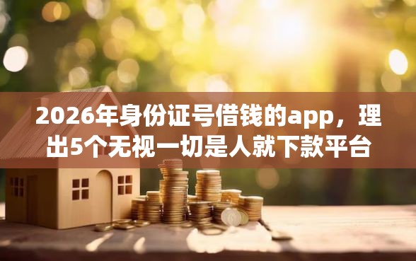 2026年身份证号借钱的app，理出5个无视一切是人就下款平台