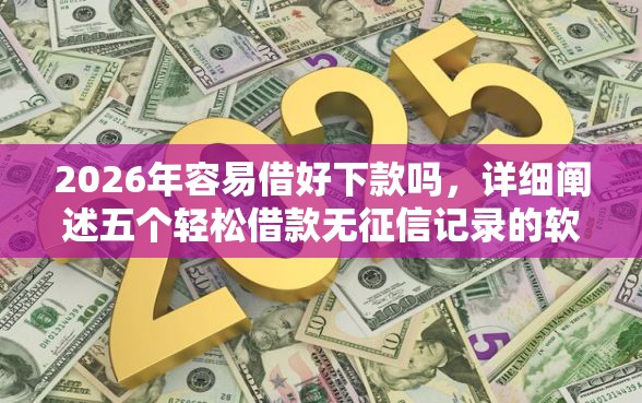 2026年容易借好下款吗，详细阐述五个轻松借款无征信记录的软件