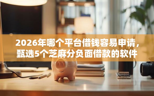 2026年哪个平台借钱容易申请，甄选5个芝麻分负面借款的软件