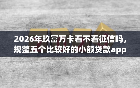2026年玖富万卡看不看征信吗，规整五个比较好的小额贷款app