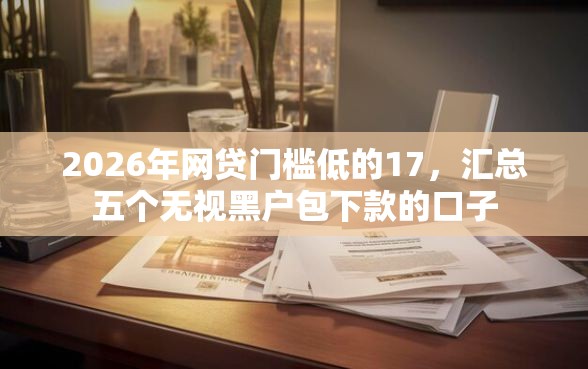 2026年网贷门槛低的17，汇总五个无视黑户包下款的口子