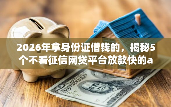 2026年拿身份证借钱的,揭秘5个不看征信网贷平台放款快的app 2026年拿身份证借钱的,揭秘5个不看征信网贷平台放款快的app
