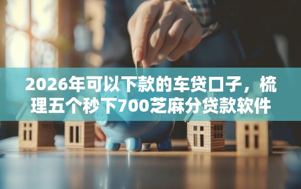 2026年可以下款的车贷口子，梳理五个秒下700芝麻分贷款软件