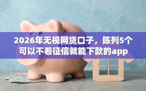 2026年无视网贷口子，陈列5个可以不看征信就能下款的app