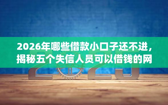 2026年哪些借款小口子还不进，揭秘五个失信人员可以借钱的网贷app