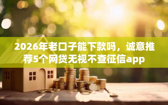 2026年老口子能下款吗，诚意推荐5个网贷无视不查征信app