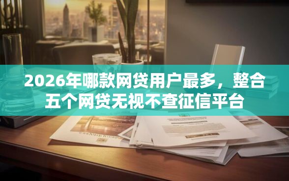 2026年哪款网贷用户最多，整合五个网贷无视不查征信平台