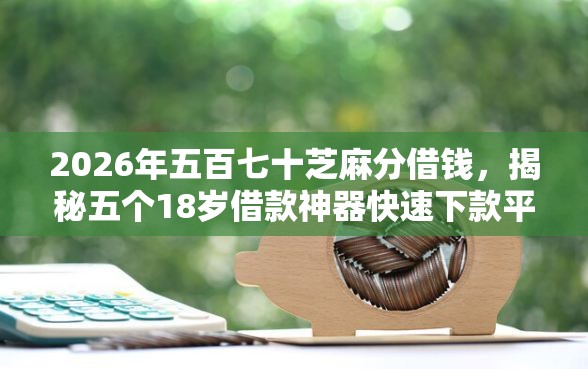 2026年五百七十芝麻分借钱，揭秘五个18岁借款神器快速下款平台