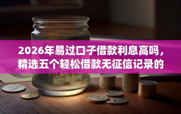 2026年易过口子借款利息高吗，精选五个轻松借款无征信记录的app