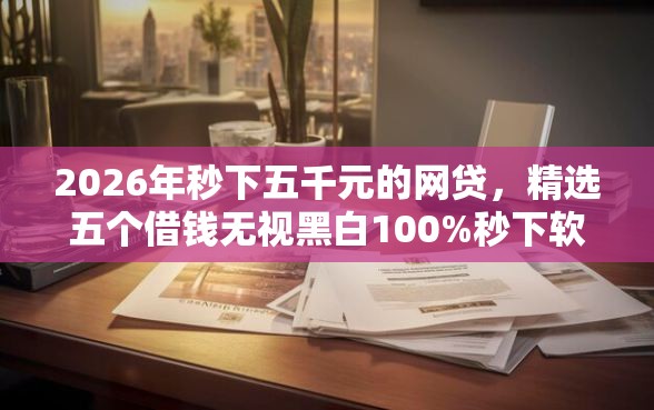 2026年秒下五千元的网贷,精选五个借钱无视黑白100%秒下软件 2026年秒下五千元的网贷,精选五个借钱无视黑白100%秒下软件