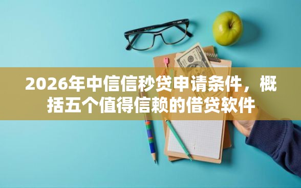 2026年中信信秒贷申请条件，概括五个值得信赖的借贷软件
