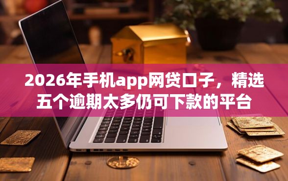 2026年手机app网贷口子，精选五个逾期太多仍可下款的平台