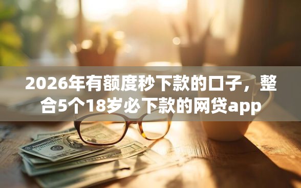 2026年有额度秒下款的口子，整合5个18岁必下款的网贷app