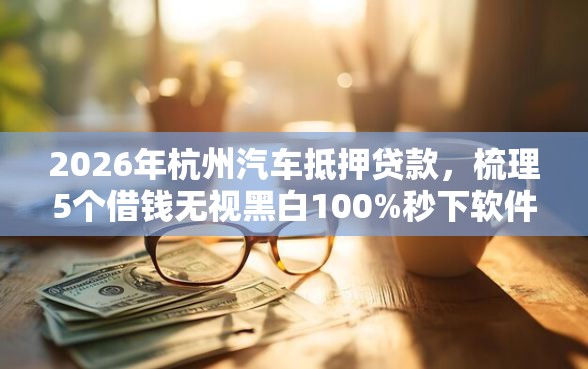2026年杭州汽车抵押贷款，梳理5个借钱无视黑白100%秒下软件