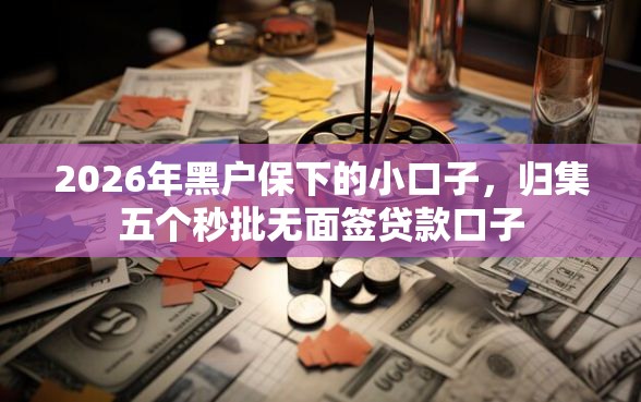 2026年黑户保下的小口子，归集五个秒批无面签贷款口子