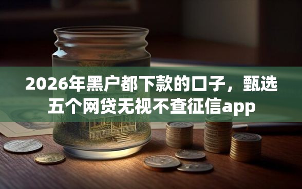 2026年黑户都下款的口子，甄选五个网贷无视不查征信app