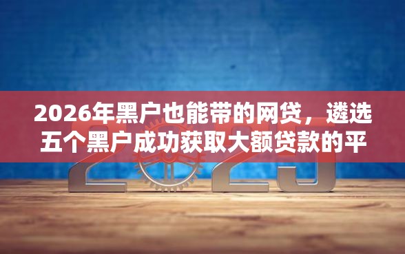 2026年黑户也能带的网贷，遴选五个黑户成功获取大额贷款的平台