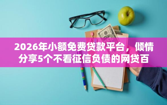 2026年小额免费贷款平台，倾情分享5个不看征信负债的网贷百分百下款软件