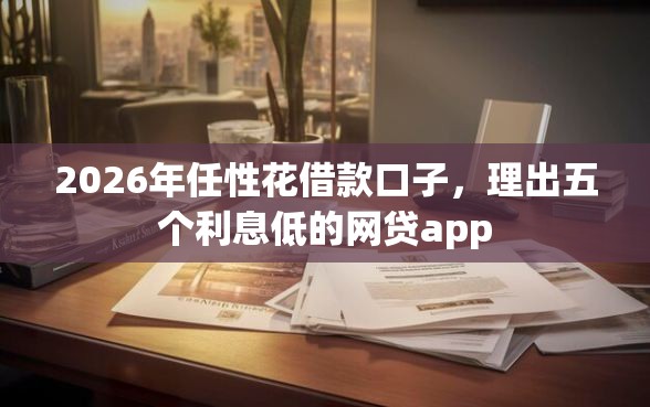 2026年任性花借款口子，理出五个利息低的网贷app