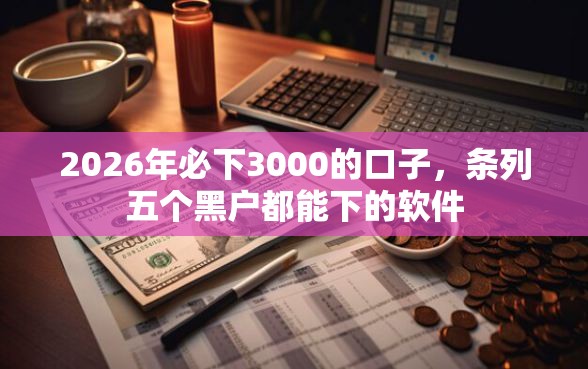 2026年必下3000的口子，条列五个黑户都能下的软件