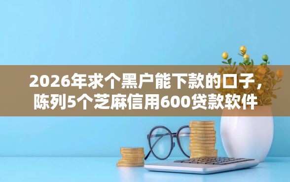 2026年求个黑户能下款的口子，陈列5个芝麻信用600贷款软件