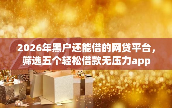2026年黑户还能借的网贷平台,筛选五个轻松借款无压力app 2026年黑户还能借的网贷平台,筛选五个轻松借款无压力app
