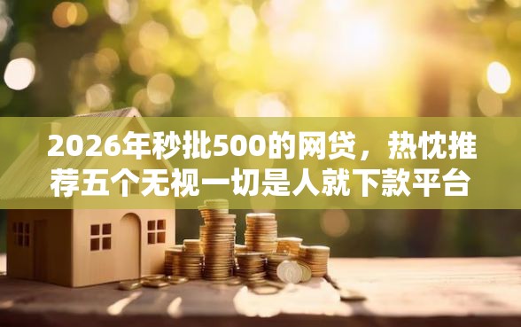 2026年秒批500的网贷，热忱推荐五个无视一切是人就下款平台