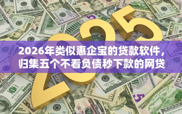 2026年类似惠企宝的贷款软件，归集五个不看负债秒下款的网贷软件