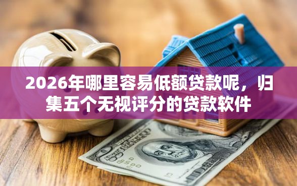 2026年哪里容易低额贷款呢，归集五个无视评分的贷款软件