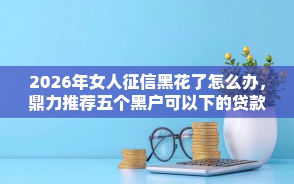 2026年女人征信黑花了怎么办，鼎力推荐五个黑户可以下的贷款口子