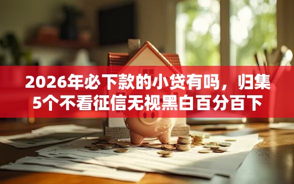 2026年必下款的小贷有吗，归集5个不看征信无视黑白百分百下款网贷软件