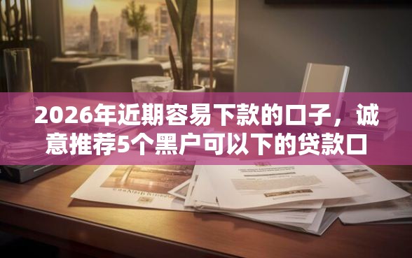 2026年近期容易下款的口子，诚意推荐5个黑户可以下的贷款口子